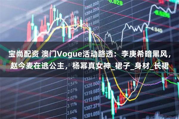 宝尚配资 澳门Vogue活动路透：李庚希暗黑风，赵今麦在逃公主，杨幂真女神_裙子_身材_长裙