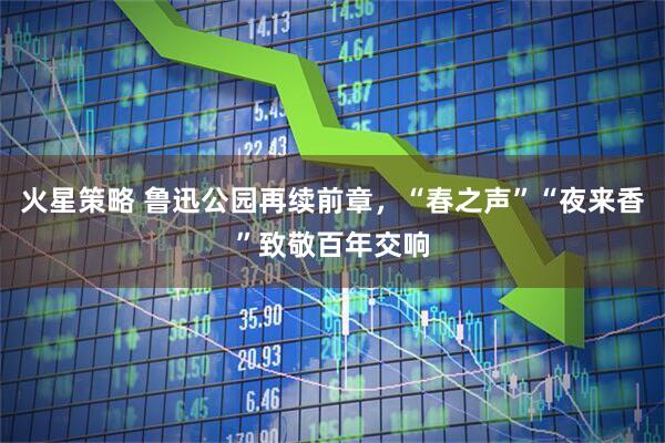 火星策略 鲁迅公园再续前章，“春之声”“夜来香”致敬百年交响