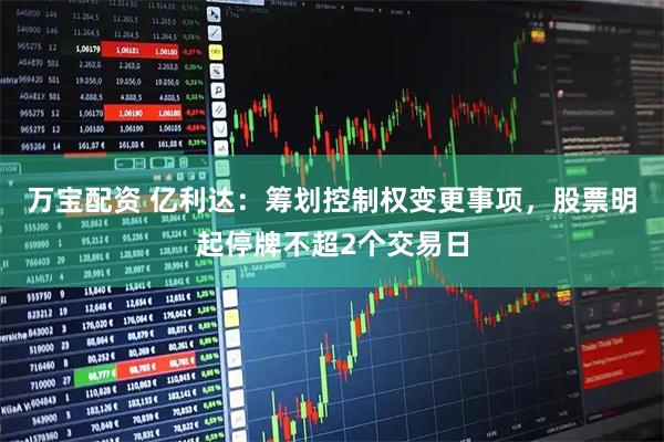 万宝配资 亿利达：筹划控制权变更事项，股票明起停牌不超2个交易日