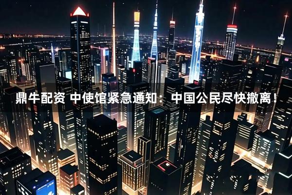 鼎牛配资 中使馆紧急通知：中国公民尽快撤离！