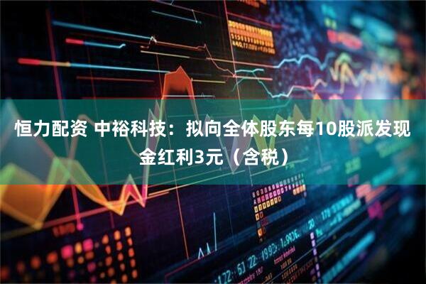 恒力配资 中裕科技：拟向全体股东每10股派发现金红利3元（含税）