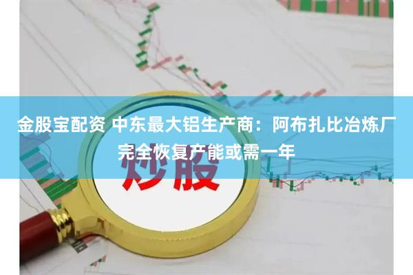 金股宝配资 中东最大铝生产商：阿布扎比冶炼厂完全恢复产能或需一年
