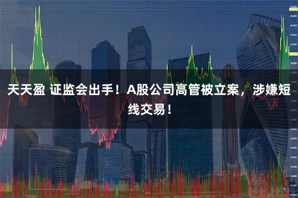 天天盈 证监会出手！A股公司高管被立案，涉嫌短线交易！