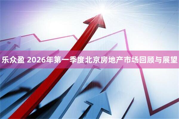 乐众盈 2026年第一季度北京房地产市场回顾与展望